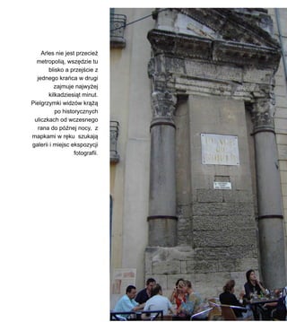 Arles nie jest przecie?
metropoli?, wsz?dzie tu
blisko a przej?cie z
jednego kraca w drugi
zajmuje najwy?ej
kilkadziesi?t minut.
Pielgrzymki widzw kr???
po historycznych
uliczkach od wczesnego
rana do p?nej nocy, z
mapkami w r?ku szukaj?
galerii i miejsc ekspozycji
fotografii.
 