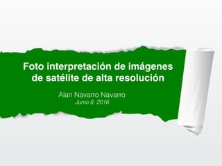 Foto interpretación de imágenes
de satélite de alta resolución
Alan Navarro Navarro
Junio 8, 2016
 