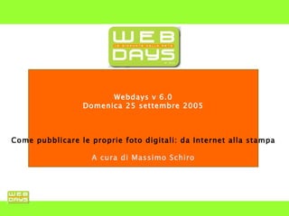 Webdays v 6.0 Domenica 25 settembre 2005 Come pubblicare le proprie foto digitali: da Internet alla stampa A cura di Massimo Schiro 