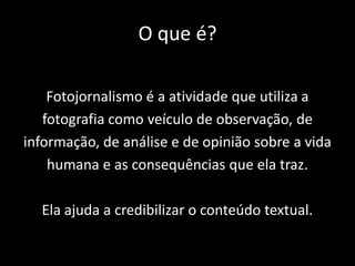 O que é?
Fotojornalismo é a atividade que utiliza a
fotografia como veículo de observação, de
informação, de análise e de opinião sobre a vida
humana e as consequências que ela traz.
Ela ajuda a credibilizar o conteúdo textual.

 
