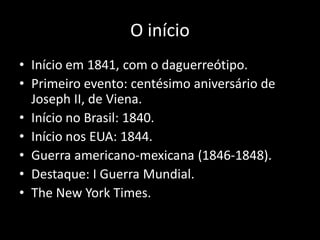 O início
• Início em 1841, com o daguerreótipo.
• Primeiro evento: centésimo aniversário de
Joseph II, de Viena.
• Início no Brasil: 1840.
• Início nos EUA: 1844.
• Guerra americano-mexicana (1846-1848).
• Destaque: I Guerra Mundial.
• The New York Times.

 