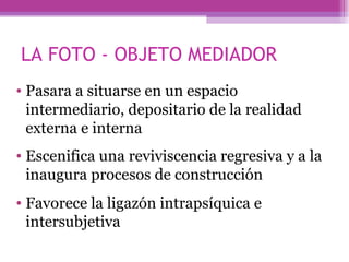 Pasara a situarse en un espacio intermediario, depositario de la realidad externa e interna Escenifica una reviviscencia regresiva y a la inaugura procesos de construcción Favorece la ligazón intrapsíquica e intersubjetiva LA FOTO - OBJETO MEDIADOR 