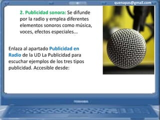 quenapas@gmail.com
2. Publicidad sonora: Se difunde
por la radio y emplea diferentes
elementos sonoros como música,
voces, efectos especiales...
Enlaza al apartado Publicidad en
Radio de la UD La Publicidad para
escuchar ejemplos de los tres tipos
publicidad. Accesible desde:
 