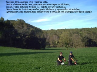 Sentirse bien, sentirse vivo y vivir la vida. Sentir el viento en la cara paseando por un campo en bicicleta,  sentir el olor del buen tiempo y el cálido aire del ambiente. Sensaciones de la vida cuyas dan gusto disfrutar y aprovechar al máximo, Aprovechar cada minuto para sentirte vivo y ser feliz con la llegada del buen tiempo. 