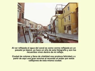 Al ver reflejada el agua del canal es como verme reflejada en un pasado ya lejano, ya hace un año de esta fotografía y aún los recuerdos viven dentro de mi reflejo.  Ciudad de colores y llena de vitalidad nos produce felicidad y a partir de aquí una gran sonrisa al recordar el andar por estos callejones de esta misma ciudad.  