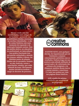 Mesmo sendo uma das
 manifestações mais antigas do
   ser humano – pensando nas
possibilidaes faladas, encenadas
 ou escritas / desenhadas – o ato
   de contar histórias está num
   momento de expansão e de
renovação bastante curioso. Seja
no âmbito afetivo, no educativo,
no profissional, no intercultural,     HADITHI NJOO, sem qualquer
    essa prática fascinante tem      dúvida, foi impulsionado por tal
novamente estimulado a atenção               fenômeno e estamos
de crianças, adultos e idosos, em     extermamente satisfeitos com os
   distintas partes do planeta.       resultados. Embora traga em sua
Muitos são os encontros, formais     essência uma atitude militante de
     ou não, festivais, cursos e      preservação e de valorização das
capacitações, estudos, que estão         culturas afro (originais e da
 tratando do tema. Obviamente        diáspora), também deseja inovar
   muitas iniciativas tendem a          e assim entreter e emocionar.
surgir no decorrer do processo...       E é tudo isso poderá ser visto
                                         nas páginas desse fotolivro.

                                         AXÉ a tod@s @s artistas-
                                       contador@s que acreditaram
                                              na proposta!!!
 