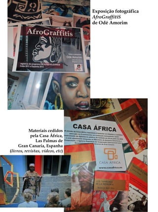 Exposição fotográfica
                                  AfroGraffitiS
                                  de Odé Amorim




           Materiais cedidos
            pela Casa África,
               Las Palmas de
     Gran Canaria, Espanha
(livros, revistas, vídeos, etc)
 