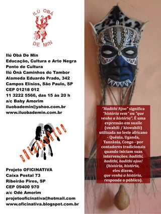Ilú Obá De Min
Educação, Cultura e Arte Negra
Ponto de Cultura
Ilú Ònà Caminhos do Tambor
Alameda Eduardo Prado, 342
Campos Elísios, São Paulo, SP
CEP 01218 012
11 3222 5566, das 15 às 20 h
a/c Baby Amorim
iluobademin@yahoo.com.br           "Hadithi Njoo" significa
www.iluobademin.com.br              "história vem" ou "que
                                   venha a história". É uma
                                     expressão em suaíle
                                     (swahili / kiswahili)
                                  utilizada no leste africano
                                       - Quênia, Uganda,
                                    Tanzânia, Congo - por
                                   contadores tradicionais
                                     quando iniciam suas
                                    intervenções: hadithi,
                                     hadithi, hadithi njoo!
                                       (história, história,
Projeto OFICINATIVA                        eles dizem,
Caixa Postal 73                      que venha a história,
Ribeirão Pires, SP                   responde o público).
CEP 09400 970
a/c Odé Amorim
projetooficinativa@hotmail.com
www.oficinativa.blogspot.com.br
 