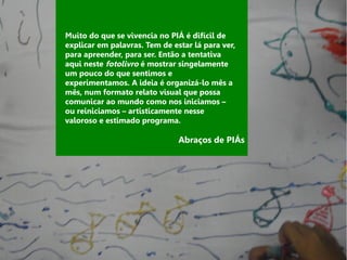 Muito do que se vivencia no PIÁ é difícil de
explicar em palavras. Tem de estar lá para ver,
para apreender, para ser. Então a tentativa
aqui neste fotolivro é mostrar singelamente
um pouco do que sentimos e
experimentamos. A ideia é organizá-lo mês a
mês, num formato relato visual que possa
comunicar ao mundo como nos iniciamos –
ou reiniciamos – artisticamente nesse
valoroso e estimado programa.

                               Abraços de PIÁs
 