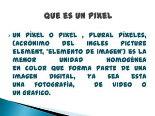 

Un píxel o pixel , plural píxeles,
(acrónimo
del
ingles
picture
element, ‘elemento de imagen’) es la
menor
unidad
homogénea
en color que forma parte de una
imagen
digital,
ya
sea
esta
una fotografía,
de video o
un grafico.

 