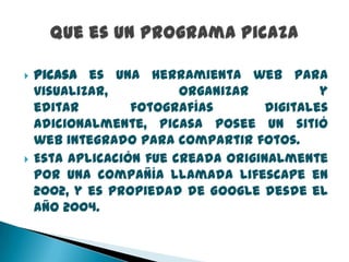 



Picasa es una herramienta web para
visualizar,
organizar
y
editar
fotografías
digitales
Adicionalmente, Picasa posee un sitió
web integrado para compartir fotos.
Esta aplicación fue creada originalmente
por una compañía llamada Lifescape en
2002, y es propiedad de Google desde el
año 2004.

 