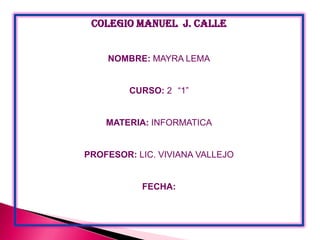 COLEGIO MANUEL J. CALLE
NOMBRE: MAYRA LEMA
CURSO: 2 “1”

MATERIA: INFORMATICA

PROFESOR: LIC. VIVIANA VALLEJO

FECHA:

 