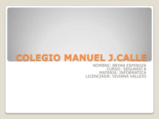 COLEGIO MANUEL J.CALLE
NOMBRE: BRYAN ESPINOZA
CURSO: SEGUNDO 8
MATERIA: INFORMATICA
LICENCIADA: VIVIANA VALLEJO

 