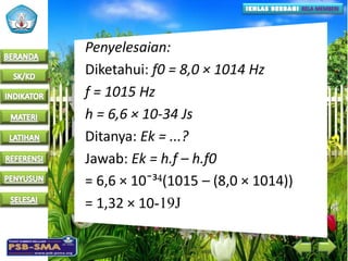 Penyelesaian:
Diketahui: f0 = 8,0 × 1014 Hz
f = 1015 Hz
h = 6,6 × 10-34 Js
Ditanya: Ek = ...?
Jawab: Ek = h.f – h.f0
= 6,6 × 10¯³ (1015 – (8,0 × 1014))
= 1,32 × 10-19J
 