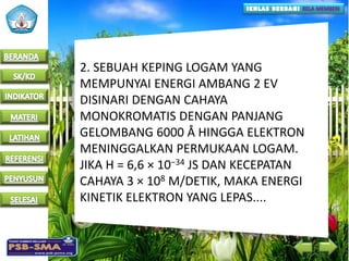 2. SEBUAH KEPING LOGAM YANG
MEMPUNYAI ENERGI AMBANG 2 EV
DISINARI DENGAN CAHAYA
MONOKROMATIS DENGAN PANJANG
GELOMBANG 6000 Å HINGGA ELEKTRON
MENINGGALKAN PERMUKAAN LOGAM.
JIKA H = 6,6 × 10−34 JS DAN KECEPATAN
CAHAYA 3 × 108 M/DETIK, MAKA ENERGI
KINETIK ELEKTRON YANG LEPAS....
 