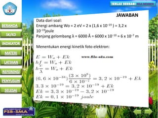 JAWABAN
Data dari soal:
Energi ambang Wo = 2 eV = 2 x (1,6 x 10−19 ) = 3,2 x
10−19joule
Panjang gelombang λ = 6000 Å = 6000 x 10−10 = 6 x 10−7 m
Menentukan energi kinetik foto elektron:
 