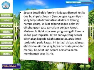 • Secara detail efek fotolistrik dapat diamati ketika
dua buah pelat logam (lempengan logam tipis)
yang terpisah ditempatkan di dalam tabung
hampa udara. Di luar tabung kedua pelat ini
dihubungkan satu sama lain dengan kawat.
Mula-mula tidak ada arus yang mengalir karena
kedua plat terpisah. Ketika cahaya yang sesuai
dikenakan kepada salah satu pelat, arus listrik
terdeteksi pada kawat. Ini terjadi akibat adanya
elektron-elektron yang lepas dari satu pelat dan
menuju ke pelat lain secara bersama-sama
membentuk arus listrik.
 