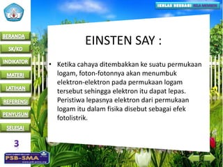 EINSTEN SAY :
• Ketika cahaya ditembakkan ke suatu permukaan
logam, foton-fotonnya akan menumbuk
elektron-elektron pada permukaan logam
tersebut sehingga elektron itu dapat lepas.
Peristiwa lepasnya elektron dari permukaan
logam itu dalam fisika disebut sebagai efek
fotolistrik.
 