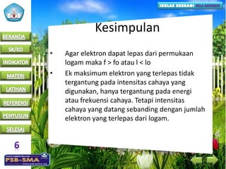 Kesimpulan
• Agar elektron dapat lepas dari permukaan
logam maka f > fo atau l < lo
• Ek maksimum elektron yang terlepas tidak
tergantung pada intensitas cahaya yang
digunakan, hanya tergantung pada energi
atau frekuensi cahaya. Tetapi intensitas
cahaya yang datang sebanding dengan jumlah
elektron yang terlepas dari logam.
 