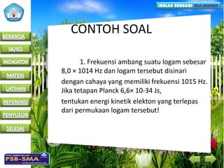 CONTOH SOAL
1. Frekuensi ambang suatu logam sebesar
8,0 × 1014 Hz dan logam tersebut disinari
dengan cahaya yang memiliki frekuensi 1015 Hz.
Jika tetapan Planck 6,6× 10-34 Js,
tentukan energi kinetik elekton yang terlepas
dari permukaan logam tersebut!
 