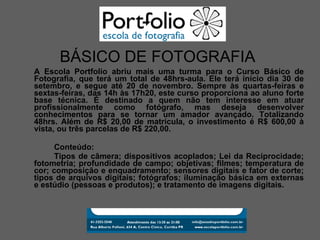 A Escola Portfolio abriu mais uma turma para o Curso Básico de Fotografia, que terá um total de 48hrs-aula. Ele terá início dia 30 de setembro, e segue até 20 de novembro. Sempre às quartas-feiras e sextas-feiras, das 14h às 17h20, este curso proporciona ao aluno forte base técnica. É destinado a quem não tem interesse em atuar profissionalmente como fotógrafo, mas deseja desenvolver conhecimentos para se tornar um amador avançado. Totalizando 48hrs. Além de R$ 20,00 de matrícula, o investimento é R$ 600,00 à vista, ou três parcelas de R$ 220,00. Conteúdo: Tipos de câmera; dispositivos acoplados; Lei da Reciprocidade; fotometria; profundidade de campo; objetivas; filmes; temperatura de cor; composição e enquadramento; sensores digitais e fator de corte; tipos de arquivos digitais; fotógrafos; iluminação básica em externas e estúdio (pessoas e produtos); e tratamento de imagens digitais. BÁSICO DE FOTOGRAFIA 