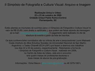 II Simpósio de Fotografia e Cultura Visual: Arquivo e Imagem   Realização Unisul e Udesc 22 e 23 de outubro de 2009 Unidade Unisul Padre Roma (Centro) Florianópolis, SC Estão abertas as inscrições de ouvintes para o  II Simpósio de Fotografia e Cultura Visual  no valor de R$ 20,00 ( com direito a certificado ), que podem ser feitas através de mensagem  ao e-mail :  [email_address] . O pagamento será realizado no dia de  abertura do evento a partir da lista de inscritos. Os dois conferencistas convidados são os críticos de arte e pesquisadores Laura Malosetti Costa (Instituto de Altos Estudios Sociales da Universidad Nacional de San Martín,  Argentina)  e Tadeu Chiarelli (ECA-USP) que fazem a abertura dos trabalhos  nos dias 22 e 23 de outubro, respectivamente . Retomando a forma do  I Simpósio de Fotografia e Cultura   Visual  , realizado em 2008,  no Centro de Artes da Udesc, este ano o encontro  terá quatro mesas de professores-doutores e  duas mesas de alunos de pós-graduação . Informações : Edna Mazon ( [email_address]  ou 48 3279-1061) 
