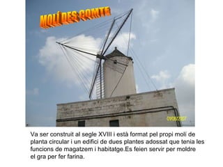 MOLÍ DES COMTE Va ser construit al segle XVIII i està format pel propi molí de planta circular i un edifici de dues plantes adossat que tenia les funcions de magatzem i habitatge.Es feien servir per moldre el gra per fer farina. 