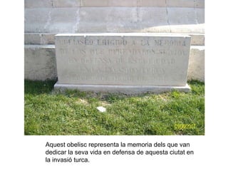 Aquest obelisc representa la memoria dels que van dedicar la seva vida en defensa de aquesta ciutat en  la invasió turca. 