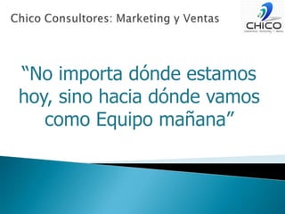 Chico Consultores: Marketing y Ventas“No importa dónde estamos hoy, sino hacia dónde vamos como Equipo mañana”