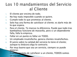 El cliente por encima de todo.No hay nada imposible cuando se quiere. Cumple todo lo que prometas al cliente.Solo hay una forma de satisfacer al cliente; es darle más de lo que espera.Para el cliente, Tú marcas la diferencia. Puede que todo tras bambalinas funcione de maravilla, pero si un dependiente falla, falla la empresa.Fallar en un punto es fallar en TODO.Un empleado insatisfecho, genera clientes insatisfechos.El juicio sobre la calidad del servicio lo tiene el cliente; aunque tu bitácora diga lo contrario.Por muy bueno que sea un servicio, siempre se puede mejorar.Cuando se trata de satisfacer a un cliente, TODOS somos un equipo.Los 10 mandamientos del Servicio al Cliente