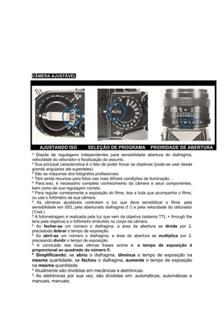 CÂMERA AJUSTÁVEL




    AJUSTANDO ISO             SELEÇÃO DE PROGRAMA                PRIORIDADE DE ABERTURA
º Dispõe de regulagens independentes para sensibilidade abertura do diafragma,
velocidade do obturador e focalização do assunto.
º Sua principal característica é o fato de poder trocar as objetivas (pode-se usar desde
grande angulares até superteles).
º São as máquinas dos fotógrafos profissionais.
º Têm ainda recursos para fotos nas mais difíceis condições de iluminação. .
º Para.isso, é necessário completo conhecimento da câmera e seus componentes,
bem como de sua regulagem correta.
º Para regular corretamente a exposição do filme, leia a bula que acompanha o filme,
ou use o fotômetro de sua câmera.
º As câmeras ajustáveis controlam a luz que deve sensibilizar o filme, pela
sensibilidade em ISO, pela aberturado diafragma (f /) e pela velocidade do obturador
(1/vel.)
º A fotometragem é realizada pela luz que vem da objetiva (sistema TTL + through lhe
lens pela objetiva) e o fotômetro embutido no corpo da câmera.
º Ao fechar-se um número o diafragma, a área da abertura se divide por 2,
precisando dobrar o tempo de exposição.
º Ao abrir-se um número o diafragma, a área da abertura se multiplica por 2,
precisando dividir o tempo de exposição.
º A conclusão das duas últimas frases acima é: o tempo de exposição é
proporcional ao quadrado do número f/.
º Simplificando: se abriu o diafragma, diminua o tempo de exposição na
mesma quantidade, se fechou o diafragma, aumente o tempo de exposição
na mesma quantidade.
º Atualmente são divididas em mecânicas e eletrônicas.
º As eletrônicas por sua vez, são divididas em: automáticas, automáticas e
manuais, manuais;
 