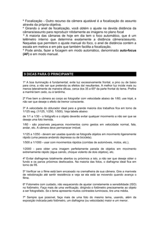 º Focalização - Outro recurso da câmera ajustável é a focalização do assunto
através da própria objetiva.
º Girando o anel de focalização, você obtém o ajuste na devida distância da
câmara/assunto para reproduzir nitidamente as imagens no plano focal
º A maioria das câmaras de hoje em dia tem o foco automático, que é um
telêmetro interno que determina exatamente a distância câmera/assunto.
Naquelas que permitem o ajuste manual do foco, o anel de distância contém a
escala em metros e em pés que também facilita a focalização.
º Pode ainda, fazer a focagem em modo automático, denominado auto-focus
(AF) e em modo manual.




9 DICAS PARA O PRINCIPIANTE

1º A boa iluminação é fundamental; evite luz excessivamente frontal, a pino ou de baixo
para cima, a não ser que pretenda os efeitos daí resultantes. A melhor luz incide mais ou
menos lateralmente de maneira difusa, cerca dos 35 a 65º da parte frontal do tema. Prefira
a manhã bem cedo, ou à tardinha.

2º Fixe bem a câmera ao corpo ao fotografar com velocidade abaixo de 1/60; use tripé, a
não ser que deseje o efeito de tremor consciente.

3º A velocidade do obturador ideal para a grande maioria dos trabalhos fica em torno de
1/125 seg. (1/125, 1/250, 1/500). Veja tabela abaixo:
de 1/1 a 1/30 - o fotógrafo e o objeto deverão evitar qualquer movimento a não ser que se
deseje uma foto tremida.
1/60 - são possíveis pequenos movimentos como gestos em velocidade normal, fala,
andar, etc. A câmera deve permanecer imóvel.

1/125 a 1/250 - devem ser usadas quando se fotografa objetos em movimento ligeiramente
rápido (uma pessoa andando depressa ou de bicicleta).
1/500 a 1/1000 - usar com movimentos rápidos (corridas de automóveis, motos, etc.).

1/2000 - para obter uma imagem perfeitamente parada de objetos em movimento
extremamente rápido (água caindo, choque violento de dois objetos), etc.

4º Evitar diafragmas totalmente abertos ou próximos a isto, a não ser que deseje obter o
fundo e os panos próximos desfocados. Na maioria das fotos, o diafragma ideal fica em
torno de f/8.

5º Verificar se o filme está bem encaixado na cremalheira de sua câmera. Gire a manivela
de rebobinação até sentir resistência e veja se ela está se movendo quando avança o
filme.

6º Fotometre com cuidado, não esquecendo de ajustar corretamente a sensibilidade (ISO)
no fotômetro. Faça mais de uma verificação, dirigindo o fotômetro precisamente ao objeto
a ser fotografado. Se o tema apresenta muitos contrastes luminosos, tire uma média.

7º Sempre que possível, faça mais de uma foto do mesmo tema, usando, além da
exposição indicada pelo fotômetro, um diafragma (ou velocidade) maior e um menor.
 