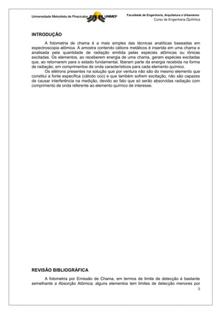 Faculdade de Engenharia, Arquitetura e Urbanismo
                                                                  Curso de Engenharia Química



INTRODUÇÃO
        A fotometria de chama é a mais simples das técnicas analíticas baseadas em
espectroscopia atômica. A amostra contendo cátions metálicos é inserida em uma chama e
analisada pela quantidade de radiação emitida pelas espécies atômicas ou iônicas
excitadas. Os elementos, ao receberem energia de uma chama, geram espécies excitadas
que, ao retornarem para o estado fundamental, liberam parte da energia recebida na forma
de radiação, em comprimentos de onda característicos para cada elemento químico.
        Os elétrons presentes na solução que por ventura não são do mesmo elemento que
constitui a fonte específica (cátodo oco) e que também sofrem excitação, não são capazes
de causar interferência na medição, devido ao fato que só serão absorvidas radiação com
comprimento de onda referente ao elemento químico de interesse.




REVISÃO BIBLIOGRÁFICA
      A fotometria por Emissão de Chama, em termos de limite de detecção é bastante
semelhante a Absorção Atômica; alguns elementos tem limites de detecção menores por
                                                                                  5
 