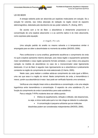 Faculdade de Engenharia, Arquitetura e Urbanismo
                                                                     Curso de Engenharia Química



LEI DE BEER
      A energia radiante pode ser absorvida por espécies moleculares em solução. Se a
solução for colorida, isso indica absorção de radiação na região visível do espectro
eletromagnético, detectada pelo decréscimo de seu poder radiante, P0 (Ewing, 2001)

      De acordo com a lei de Beer, a absorbância é diretamente proporcional à
concentração de uma espécie absorvente c e ao caminho óptico b do meio absorvente,
como expresso pela equação:

                                  A = log( P0 / P ) = abc

      Uma solução padrão do analito no mesmo solvente e à temperatura similar é
empregada para se obter a absortividade no momento da análise (SKOOG, 2006).


      Para confeccionar a curva analítica, geralmente escolhe-se o comprimento de onda
no qual a espécie apresenta máxima absorção, pois nessa região o equipamento apresenta
maior sensibilidade e essa região apresenta formato achatado, o que indica uma pequena
variação na medida de absorbância no caso de o monocromador estar ligeiramente
deslocado. A Lei de Beer é seguida mais rigorosamente se a absorbância é praticamente
constante na região do comprimento de onda selecionado (C.Harris, 2005).
      Neste caso, para realizar a análise adota-se comprimento de onda igual a 660nm,
uma vez que essa é a região do visível. Neste comprimento de onda, a transmitância é
menor, porém sua absorbância é maior. Isso pode ser verificado fazendo uma varredura.

      Verifica-se uma relação linear entre a absorbância e concentração, e de uma relação
logarítmica entre transmitância e concentração. O espectro de uma substância (T), em
função do comprimento de onda é característico para cada substância.
      Para a relação T=P/Po incidente deve ser válida quando:
                       •   Efeitos do espalhamento, refração e reflexão, são desprezíveis,
                ou seja, a única razão pela qual a luz não chega ao detector é a absorção.
                       •   A concentração é pequena suficiente que as moléculas
                dissolvidas podem ser consideradas independentes (SKOOG, 2006).




                                                                                                   7
 