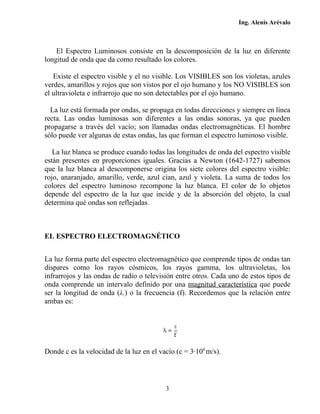 Ing. Alenis Arévalo



    El Espectro Luminosos consiste en la descomposición de la luz en diferente
longitud de onda que da como resultado los colores.

   Existe el espectro visible y el no visible. Los VISIBLES son los violetas, azules
verdes, amarillos y rojos que son vistos por el ojo humano y los NO VISIBLES son
el ultravioleta e infrarrojo que no son detectables por el ojo humano.

  La luz está formada por ondas, se propaga en todas direcciones y siempre en línea
recta. Las ondas luminosas son diferentes a las ondas sonoras, ya que pueden
propagarse a través del vacío; son llamadas ondas electromagnéticas. El hombre
sólo puede ver algunas de estas ondas, las que forman el espectro luminoso visible.

   La luz blanca se produce cuando todas las longitudes de onda del espectro visible
están presentes en proporciones iguales. Gracias a Newton (1642-1727) sabemos
que la luz blanca al descomponerse origina los siete colores del espectro visible:
rojo, anaranjado, amarillo, verde, azul cian, azul y violeta. La suma de todos los
colores del espectro luminoso recompone la luz blanca. El color de lo objetos
depende del espectro de la luz que incide y de la absorción del objeto, la cual
determina qué ondas son reflejadas.



EL ESPECTRO ELECTROMAGNÉTICO


La luz forma parte del espectro electromagnético que comprende tipos de ondas tan
dispares como los rayos cósmicos, los rayos gamma, los ultravioletas, los
infrarrojos y las ondas de radio o televisión entre otros. Cada uno de estos tipos de
onda comprende un intervalo definido por una magnitud característica que puede
ser la longitud de onda (λ.) o la frecuencia (f). Recordemos que la relación entre
ambas es:




Donde c es la velocidad de la luz en el vacío (c = 3·108 m/s).




                                          3
 