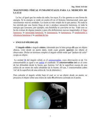 Ing. Alenis Arévalo
MAGNITUDES FÍSICAS FUNDAMENTALES PARA LA MEDICIÓN DE
LA LUZ

   La luz, al igual que las ondas de radio, los rayos X o los gamma es una forma de
energía. Si la energía se mide en joules (J) en el Sistema Internacional, para qué
necesitamos nuevas unidades. La razón es más simple de lo que parece. No toda la
luz emitida por una fuente llega al ojo y produce sensación luminosa, ni toda la
energía que consume, por ejemplo, una bombilla se convierte en luz. Todo esto se
ha de evaluar de alguna manera y para ello definiremos nuevas magnitudes: el flujo
luminoso, la intensidad luminosa, la iluminancia, la luminancia, el rendimiento o
eficiencia luminosa y la cantidad de luz.


 ÁNGULO SÓLIDO (Ω)

  El ángulo sólido o ángulo cónico, (denotado por la letra griega Ω) que un objeto
abarca, visto desde un punto dado, mide cuan grande aparece ese objeto al
observador. Dicho en términos simples el ángulo sólido mide qué "pedazo de cielo"
ocupa un objeto.

 La unidad SI del ángulo sólido es el estereorradián, cuya abreviación es sr. Un
estereorradián es igual a un radián al cuadrado. El estereorradián (sr) es el cono
de luz difundido desde la fuente que ilumina 1m² de la superficie oscura de una
esfera de un metro de radio alrededor de la fuente. (O sea, 1 estereorradián cubre
1m² de la superficie de una esfera de 1m de diámetro.)

Para calcular el ángulo sólido bajo el cual se ve un objeto desde un punto, se
proyecta el objeto sobre una esfera de radio R arbitrario centrada en el punto.




                                               Ω=S/R2

                                                 a=S



                                        7
 