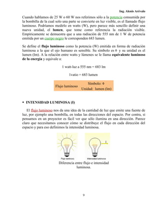Ing. Alenis Arévalo
Cuando hablamos de 25 W o 60 W nos referimos sólo a la potencia consumida por
la bombilla de la cual solo una parte se convierte en luz visible, es el llamado flujo
luminoso. Podríamos medirlo en watts (W), pero parece más sencillo definir una
nueva unidad, el lumen, que tome como referencia la radiación visible.
Empíricamente se demuestra que a una radiación de 555 nm de 1 W de potencia
emitida por un cuerpo negro le corresponden 683 lumen.

Se define el flujo luminoso como la potencia (W) emitida en forma de radiación
luminosa a la que el ojo humano es sensible. Su símbolo es y su unidad es el
lumen (lm). A la relación entre watts y lúmenes se le llama equivalente luminoso
de la energía y equivale a:

                           1 watt-luz a 555 nm = 683 lm

                                1vatio = 683 lumen

                                             Símbolo:
                       Flujo luminoso
                                         Unidad: lumen (lm)


 INTENSIDAD LUMINOSA (I)

   El flujo luminoso nos da una idea de la cantidad de luz que emite una fuente de
luz, por ejemplo una bombilla, en todas las direcciones del espacio. Por contra, si
pensamos en un proyector es fácil ver que sólo ilumina en una dirección. Parece
claro que necesitamos conocer cómo se distribuye el flujo en cada dirección del
espacio y para eso definimos la intensidad luminosa.




                         Diferencia entre flujo e intensidad
                                     luminosa.




                                          9
 