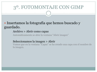 3º. FOTOMONTAJE CON GIMP


 Insertamos la fotografía que hemos buscado y
guardado.
     Archivo > Abrir como capas
     Automáticamente se abre la ventana “Abrir imagen"

     Seleccionamos la imagen > Abrir
     Vemos que en la ventana "Capas" se ha creado una capa con el nombre de
     la imagen.
 
