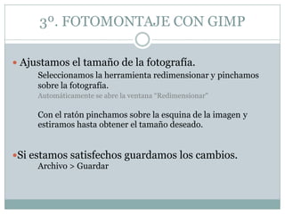 3º. FOTOMONTAJE CON GIMP

 Ajustamos el tamaño de la fotografía.
     Seleccionamos la herramienta redimensionar y pinchamos
     sobre la fotografía.
     Automáticamente se abre la ventana “Redimensionar"

     Con el ratón pinchamos sobre la esquina de la imagen y
     estiramos hasta obtener el tamaño deseado.


Si estamos satisfechos guardamos los cambios.
     Archivo > Guardar
 