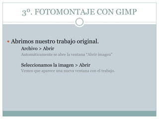 3º. FOTOMONTAJE CON GIMP


 Abrimos nuestro trabajo original.
     Archivo > Abrir
     Automáticamente se abre la ventana “Abrir imagen"

     Seleccionamos la imagen > Abrir
     Vemos que aparece una nueva ventana con el trabajo.
 
