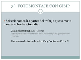 3º. FOTOMONTAJE CON GIMP


 Seleccionamos las partes del trabajo que vamos a
montar sobre la fotografía.

     Caja de herramientas > Tijeras
     Vamos pinchando con el ratón hasta rodear la parte que queremos
     recortar.

     Pinchamos dentro de la selección y Copiamos Ctrl + C
 