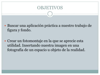 OBJETIVOS


 Buscar una aplicación práctica a nuestro trabajo de
 figura y fondo.

 Crear un fotomontaje en la que se aprecie esta
 utilidad. Insertando nuestra imagen en una
 fotografía de un espacio u objeto de la realidad.
 