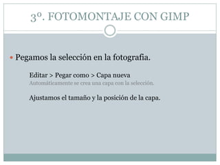 3º. FOTOMONTAJE CON GIMP


 Pegamos la selección en la fotografia.

     Editar > Pegar como > Capa nueva
     Automáticamente se crea una capa con la selección.

     Ajustamos el tamaño y la posición de la capa.
 
