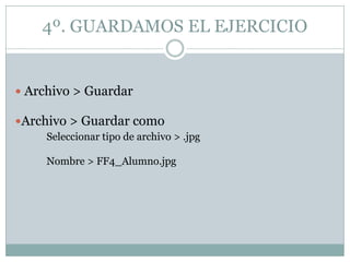4º. GUARDAMOS EL EJERCICIO


 Archivo > Guardar

Archivo > Guardar como
     Seleccionar tipo de archivo > .jpg

     Nombre > FF4_Alumno.jpg
 