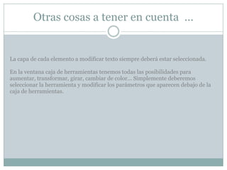 Otras cosas a tener en cuenta …


La capa de cada elemento a modificar texto siempre deberá estar seleccionada.

En la ventana caja de herramientas tenemos todas las posibilidades para
aumentar, transformar, girar, cambiar de color... Simplemente deberemos
seleccionar la herramienta y modificar los parámetros que aparecen debajo de la
caja de herramientas.
 