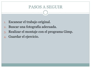 PASOS A SEGUIR


1. Escanear el trabajo original.
2. Buscar una fotografía adecuada.
3. Realizar el montaje con el programa Gimp.
4. Guardar el ejercicio.
 