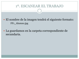 1º. ESCANEAR EL TRABAJO


 El nombre de la imagen tendrá el siguiente formato:
     FF1_Alumno.jpg


 La guardamos en la carpeta correspondiente de
 secundaria.
 