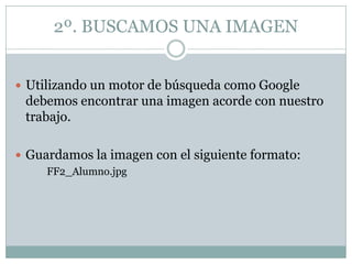 2º. BUSCAMOS UNA IMAGEN


 Utilizando un motor de búsqueda como Google
 debemos encontrar una imagen acorde con nuestro
 trabajo.

 Guardamos la imagen con el siguiente formato:
     FF2_Alumno.jpg
 