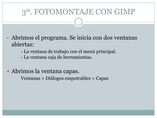 3º. FOTOMONTAJE CON GIMP


• Abrimos el programa. Se inicia con dos ventanas
 abiertas:
     - La ventana de trabajo con el menú principal.
     - La ventana caja de herramientas.


 Abrimos la ventana capas.
     Ventanas > Diálogos empotrables > Capas
 