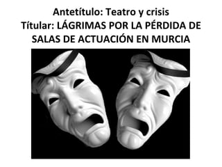 Antetítulo: Teatro y crisis Títular: LÁGRIMAS POR LA PÉRDIDA DE SALAS DE ACTUACIÓN EN MURCIA 